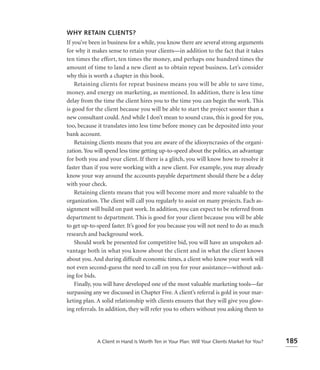 WHY RETAIN CLIENTS?
If you’ve been in business for a while, you know there are several strong arguments
for why it makes sense to retain your clients—in addition to the fact that it takes
ten times the effort, ten times the money, and perhaps one hundred times the
amount of time to land a new client as to obtain repeat business. Let’s consider
why this is worth a chapter in this book.
    Retaining clients for repeat business means you will be able to save time,
money, and energy on marketing, as mentioned. In addition, there is less time
delay from the time the client hires you to the time you can begin the work. This
is good for the client because you will be able to start the project sooner than a
new consultant could. And while I don’t mean to sound crass, this is good for you,
too, because it translates into less time before money can be deposited into your
bank account.
    Retaining clients means that you are aware of the idiosyncrasies of the organi-
zation. You will spend less time getting up-to-speed about the politics, an advantage
for both you and your client. If there is a glitch, you will know how to resolve it
faster than if you were working with a new client. For example, you may already
know your way around the accounts payable department should there be a delay
with your check.
    Retaining clients means that you will become more and more valuable to the
organization. The client will call you regularly to assist on many projects. Each as-
signment will build on past work. In addition, you can expect to be referred from
department to department. This is good for your client because you will be able
to get up-to-speed faster. It’s good for you because you will not need to do as much
research and background work.
    Should work be presented for competitive bid, you will have an unspoken ad-
vantage both in what you know about the client and in what the client knows
about you. And during difﬁcult economic times, a client who know your work will
not even second-guess the need to call on you for your assistance—without ask-
ing for bids.
    Finally, you will have developed one of the most valuable marketing tools—far
surpassing any we discussed in Chapter Five. A client’s referral is gold in your mar-
keting plan. A solid relationship with clients ensures that they will give you glow-
ing referrals. In addition, they will refer you to others without you asking them to




             A Client in Hand Is Worth Ten in Your Plan: Will Your Clients Market for You?   185
 