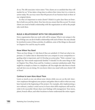 do so. The ebb associates vision states: “Our clients are so satisfied that they will
      market for us.” It has taken a long time to achieve that vision, but it is a vision in
      action today. We can trace more than 80 percent of our business back to three of
      our original clients.
          So why is it important to retain clients? I think it is quite clear there are bene-
      ﬁts to both you and the client. Now how do you ensure that this occurs? To retain
      clients you need to build a relationship with the organization as well as the people
      who work there.



      BUILD A RELATIONSHIP WITH THE ORGANIZATION
      Every organization that you work with will be unique. What is not unique is the
      list of things you can do to build a relationship with each of them. You may already
      be involved in some of these activities. In addition, some of the things we discussed
      in Chapters Five and Six may be useful.


      Know Where You Stand
      There are four things: (1) Ask them if they are satisﬁed; (2) Find out what is im-
      portant; (3) Gather data to determine how you compare to your competition re-
      garding what is important; and (4) Develop an action plan. “Wait a minute,” you
      might say, “that sounds suspiciously familiar.” It should. It is the same thing we did
      in Chapters Two, Three, Four, and Six. Conduct a customer satisfaction audit. That
      might be as simple as a letter or a telephone call. You might also take them to lunch
      and ask how you are doing. Do you know where you stand with your clients? All
      of them?


      Continue to Learn More About Them
      Learn as much as you can about your clients while you are on the job. Inter-
      view employees throughout your project and gather data to add to what you may
      have learned at the beginning of the project. For example, after implementing a
      new software, conduct a mini survey to learn what skills employees still need in
      order to be successful. Always share your ﬁndings with management. Tour stores,
      plants, branch ofﬁces, and other locations to better understand the entire organi-




186   Marketing Your Consulting Services
 