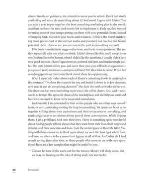 almost hands-on guidance, she intends to move you to action. Don’t just study
     marketing and sales; do something about it! And soon! I agree with Elaine. You
     can take a year to put together the best consulting marketing plan in the world,
     and then not have the time and money left to implement it. Early on, ﬁnd ways of
     investing more of your energy getting out there with your potential clients, instead
     of hanging back, buried in your books and research. (If this is the fourth market-
     ing book you’ve read in the last two weeks and you have not reached out to one
     potential client, chances are, you are not on the path to consulting success!)
         This book is useful in its suggested actions, and in its many questions. The au-
     thor repeatedly asks you what you think. I didn’t always like this, and I suspect you
     won’t either. But to be honest, when I didn’t like the questions, I usually didn’t have
     very good answers. Elaine’s questions are pointed, relevant, and maddeningly use-
     ful. She puts dozens before you, and more than once you will look at a question—
     pen poised ready to answer—and you will have NO idea what to write! When her
     searching questions meet your blank mind, there lies opportunity.
         What I especially value about each of Elaine’s consulting books is captured in
     this sentence: “I’ve done the research for you and boiled it down to its key elements;
     now read it and do something, dammit!” She does this with a twinkle in her eye.
     She draws on her own marketing experience; she offers charts, lists, and frame-
     works to ﬁt over the apparent chaos of the marketplace; and she helps us learn and
     face what we need to know to be successful consultants.
         Each month, I am contacted by four or ﬁve people who are either new consul-
     tants, or are considering making the leap to consulting. We spend an hour or so
     together talking about their aspirations and their attractions to consulting, and
     marketing concerns are almost always part of these conversations. While helping
     them, I get a privileged look into their lives. There is something quite wonderful
     about having people tell me about what they want from their lives, their hopes and
     dreams, and their concerns and fears. I am the invited guest at their life table. Vis-
     iting with them causes me to think again about my own life, how I got where I am,
     and how my choice to be a consultant ﬁgures in all of that. And, what do I ﬁnd
     myself saying, time after time, to these people who come to me with their ques-
     tions? Here are a few samples that might be useful to you:

      • Consult for love of the work, not for the money. Money will likely come, but
        see it as the frosting on the cake of doing work you love to do.



xx   Foreword
 