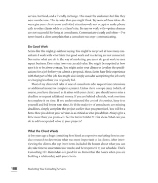 service, hot food, and a friendly exchange. This made the customers feel like they
      were number one. This is easier than you might think. Try some of these ideas. Al-
      ways give your clients your undivided attention—do not accept or make phone
      calls to other clients while at a client’s site. Be easy to work with—prima donnas
      are not successful for long as consultants. Communicate clearly and often—I’ve
      never heard a client complain that a consultant was over-communicating.


      Do Good Work
      Seems like this might go without saying. You might be surprised at how many con-
      sultants I work with who think that good work and marketing are not connected.
      No matter what you do in the way of marketing, you must do great work to earn
      repeat business. Determine how you can add value. You might be surprised at how
      easy it is to be above average. You might assist your clients to develop the speciﬁ-
      cations for a job before you submit a proposal. Most clients have little experience
      with that part of the job. You might also simply consider completing the job early
      or charging less than you originally bid.
          Most of my clients tell tales of woe of consultants who request time extensions
      or additional money to complete a project. Unless there is scope creep (which, of
      course, you have discussed as it arises with your client), you should never miss a
      deadline or request additional money. If you are behind schedule, work overtime
      to complete it on time. If you underestimated the cost of the project, keep it to
      yourself and bid better next time. So if the majority of consultants are missing
      deadlines, simply complete the project earlier than you promised. You will be a
      hero. How you deliver your services is as critical as what you deliver. Always give a
      little more than you promised. See the list in Exhibit 9.1 for ideas. What can you
      do to add unexpected value to your projects?


      What the Client Wants
      A few years ago a huge consulting ﬁrm hired an expensive marketing ﬁrm to con-
      duct research to determine what was most important to its clients. After inter-
      viewing the clients, the top three items included: Be honest about what you can
      do; take time to understand our needs; and be responsive to our schedule. That’s
      Consulting 101. Reminders are good for us. Remember the basics when you are
      building a relationship with your clients.



188   Marketing Your Consulting Services
 