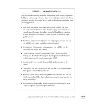 Exhibit 9.1. How You Deliver Services

How you deliver consulting services is as important as the service you provide.
Build your relationship with your client by providing superb service. These
commonly accepted elements of service apply to all businesses, including your
consulting practice.

1.   Time. How much time are you spending on the project? Too little
     and your clients will wonder what they are paying for; too much and
     your clients will wonder if you have moved in! In addition, plan time
     to build the client relationship. It’s a key element in delivering high-
     quality service.

2.   Timeliness. Do you do what you say you are going to do when you say
     you will? Do you return your phone calls promptly?

3.   Completeness. Do you do everything you say you will? Do you do
     everything you should do? Always?

4.   Courtesy. Do you treat everyone in your client’s ﬁrm respectfully,
     politely, and cheerfully? Do you greet the receptionist with the same
     positive attention with which you greet the CEO?

5.   Consistency. Do you provide the same high-quality services to all
     clients?

6.   Convenience. Are you easy to reach? Are you able to turn on a dime to
     meet special needs that may come up?

7.   Accuracy. Is your service provided right the ﬁrst time? Do you aim for
     “ﬂawless consulting”? Do the results demonstrate the accuracy that was
     agreed on initially?

8.   Responsiveness. How quickly do you respond if something goes awry?
     Do you accept the responsibility for problems?




            A Client in Hand Is Worth Ten in Your Plan: Will Your Clients Market for You?   189
 