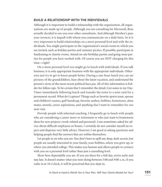 BUILD A RELATIONSHIP WITH THE INDIVIDUALS
Although it is important to build a relationship with the organization, all organ-
izations are made up of people. Although you are consulting for Microsoft, Ross
actually decided to use you over other consultants. And although Hershey’s pays
your invoices, it is Jaquell with whom you communicate on a daily basis. So it is
very important to build relationships on a more personal level and with the in-
dividuals. You might participate in the organization’s social events to which you
are invited, such as holiday parties and summer picnics. If possible, participate in
fundraising or charity events. Attend on-site birthday parties and going-away par-
ties for people you have worked with. Of course you are NOT charging for this
time—right?
   On a more personal level you might go to lunch with individuals. If you talk
business, it is only appropriate business with the appropriate individuals. Other-
wise just try to get to know people better. During a one-hour lunch you can see
pictures of the grandchildren, hear about the latest vacation, and understand the
person’s views of the most recent political faux pas. All of this information is fod-
der for follow-ups. To be certain that I remember the detail, I jot notes in my Day-
Timer immediately following lunch and transfer the notes to a note card for a
permanent record. What do I capture? Things such as favorite sports team, spouse
and children’s names, golf handicap, favorite author, hobbies, hometown, alma
mater, awards, career aspirations, and anything else I want to remember for our
next visit.
   Provide people with informal coaching. I frequently go to lunch with people
who are considering a career move or retirement or who just want to brainstorm
ideas for new projects (work-related and personal). I am sometimes asked for ad-
vice about difﬁcult employees or bosses. I certainly do not consider myself an ex-
pert and dispense very little advice. However, I am good at asking questions and
helping people ﬁnd the answers that are within themselves.
   Let people in on who you are. You don’t have to spill any deep, dark secrets, but
people are usually interested in your family, your hobbies, where you grew up, or
where you attended college. This makes you human and allows people to connect
with you on a personal level rather than just a consulting level.
   Show how dependable you are. If you are there for a full day, arrive early and
stay late. It doesn’t matter what you were doing between 5:00 and 9:00 a.m.; if you
waltz in at 10 o’clock, it will be perceived that you slept in.

             A Client in Hand Is Worth Ten in Your Plan: Will Your Clients Market for You?   191
 