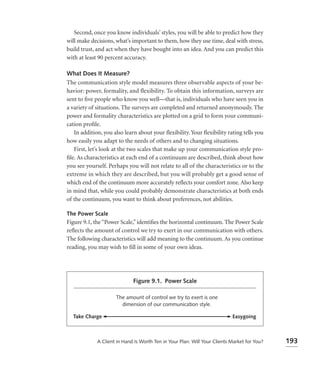 Second, once you know individuals’ styles, you will be able to predict how they
will make decisions, what’s important to them, how they use time, deal with stress,
build trust, and act when they have bought into an idea. And you can predict this
with at least 90 percent accuracy.

What Does It Measure?
The communication style model measures three observable aspects of your be-
havior: power, formality, and flexibility. To obtain this information, surveys are
sent to ﬁve people who know you well—that is, individuals who have seen you in
a variety of situations. The surveys are completed and returned anonymously. The
power and formality characteristics are plotted on a grid to form your communi-
cation proﬁle.
   In addition, you also learn about your ﬂexibility. Your ﬂexibility rating tells you
how easily you adapt to the needs of others and to changing situations.
   First, let’s look at the two scales that make up your communication style pro-
ﬁle. As characteristics at each end of a continuum are described, think about how
you see yourself. Perhaps you will not relate to all of the characteristics or to the
extreme in which they are described, but you will probably get a good sense of
which end of the continuum more accurately reﬂects your comfort zone. Also keep
in mind that, while you could probably demonstrate characteristics at both ends
of the continuum, you want to think about preferences, not abilities.

The Power Scale
Figure 9.1, the “Power Scale,” identiﬁes the horizontal continuum. The Power Scale
reﬂects the amount of control we try to exert in our communication with others.
The following characteristics will add meaning to the continuum. As you continue
reading, you may wish to ﬁll in some of your own ideas.




                             Figure 9.1. Power Scale

                     The amount of control we try to exert is one
                       dimension of our communication style.

  Take Charge                                                              Easygoing



             A Client in Hand Is Worth Ten in Your Plan: Will Your Clients Market for You?   193
 