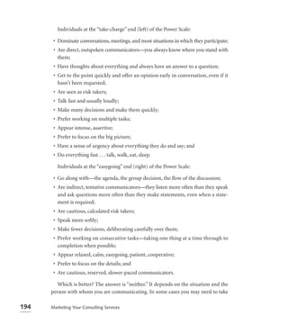 Individuals at the “take-charge” end (left) of the Power Scale:

       • Dominate conversations, meetings, and most situations in which they participate;
       • Are direct, outspoken communicators—you always know where you stand with
         them;
       • Have thoughts about everything and always have an answer to a question;
       • Get to the point quickly and offer an opinion early in conversation, even if it
         hasn’t been requested;
       • Are seen as risk takers;
       • Talk fast and usually loudly;
       • Make many decisions and make them quickly;
       • Prefer working on multiple tasks;
       • Appear intense, assertive;
       • Prefer to focus on the big picture;
       • Have a sense of urgency about everything they do and say; and
       • Do everything fast . . . talk, walk, eat, sleep.

         Individuals at the “easygoing” end (right) of the Power Scale:

       • Go along with—the agenda, the group decision, the ﬂow of the discussion;
       • Are indirect, tentative communicators—they listen more often than they speak
         and ask questions more often than they make statements, even when a state-
         ment is required;
       • Are cautious, calculated risk takers;
       • Speak more softly;
       • Make fewer decisions, deliberating carefully over them;
       • Prefer working on consecutive tasks—taking one thing at a time through to
         completion when possible;
       • Appear relaxed, calm, easygoing, patient, cooperative;
       • Prefer to focus on the details; and
       • Are cautious, reserved, slower-paced communicators.

         Which is better? The answer is “neither.” It depends on the situation and the
      person with whom you are communicating. In some cases you may need to take

194   Marketing Your Consulting Services
 