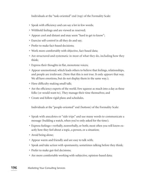 Individuals at the “task-oriented” end (top) of the Formality Scale:


       • Speak with efﬁciency and can say a lot in few words;
       • Withhold feelings and are viewed as reserved;
       • Appear cool and distant and may seem “hard to get to know”;
       • Exercise self-control in all they do and say;
       • Prefer to make fact-based decisions;
       • Work more comfortably with objective, fact-based data;
       • Are structured and systematic in most of what they do, including how they
         think;
       • Express their thoughts in ﬂat, monotone voices;
       • Appear unemotional, which leads others to believe that feelings, relationships,
         and people are irrelevant. (Note that this is not true. It only appears that way.
         We all have emotions, but do not display them in the same way.);
       • Have difﬁculty making small talk;
       • Are the efﬁciency experts of the world. Few squeeze as much into a day as these
         folks (or would want to). They manage their time themselves; and
       • Create and follow rigid plans and schedules.


         Individuals at the “people-oriented” end (bottom) of the Formality Scale:


       • Speak with anecdotes or “side trips” and use many words to communicate a
         message (building a watch, when you’ve only asked for the time);
       • Express feelings—verbally, nonverbally, or both; most often you will know ex-
         actly how they feel about a topic, a person, or a situation;
       • Avoid being alone;
       • Appear warm and friendly and are easy to talk with;
       • Speak and take action with spontaneity, sometimes talking before they think;
       • Prefer to make gut-feel decisions;
       • Are more comfortable working with subjective, opinion-based data;



196   Marketing Your Consulting Services
 
