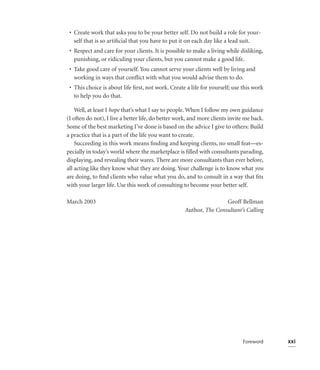 • Create work that asks you to be your better self. Do not build a role for your-
   self that is so artiﬁcial that you have to put it on each day like a lead suit.
 • Respect and care for your clients. It is possible to make a living while disliking,
   punishing, or ridiculing your clients, but you cannot make a good life.
 • Take good care of yourself. You cannot serve your clients well by living and
   working in ways that conﬂict with what you would advise them to do.
 • This choice is about life ﬁrst, not work. Create a life for yourself; use this work
   to help you do that.

    Well, at least I hope that’s what I say to people. When I follow my own guidance
(I often do not), I live a better life, do better work, and more clients invite me back.
Some of the best marketing I’ve done is based on the advice I give to others: Build
a practice that is a part of the life you want to create.
    Succeeding in this work means ﬁnding and keeping clients, no small feat—es-
pecially in today’s world where the marketplace is ﬁlled with consultants parading,
displaying, and revealing their wares. There are more consultants than ever before,
all acting like they know what they are doing. Your challenge is to know what you
are doing, to ﬁnd clients who value what you do, and to consult in a way that ﬁts
with your larger life. Use this work of consulting to become your better self.

March 2003                                                          Geoff Bellman
                                                    Author, The Consultant’s Calling




                                                                              Foreword     xxi
 