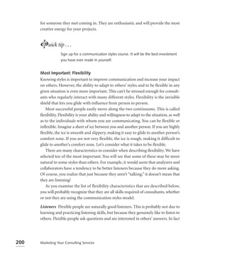 for someone they met coming in. They are enthusiastic and will provide the most
      creative energy for your projects.


      Luick tip . . .
                   Sign up for a communication styles course. It will be the best investment
                   you have ever made in yourself.


      Most Important: Flexibility
      Knowing styles is important to improve communication and increase your impact
      on others. However, the ability to adapt to others’ styles and to be ﬂexible in any
      given situation is even more important. This can’t be stressed enough for consult-
      ants who regularly interact with many different styles. Flexibility is the invisible
      shield that lets you glide with inﬂuence from person to person.
         Most successful people easily move along the two continuums. This is called
      ﬂexibility. Flexibility is your ability and willingness to adapt to the situation, as well
      as to the individuals with whom you are communicating. You can be flexible or
      inﬂexible. Imagine a sheet of ice between you and another person. If you are highly
      ﬂexible, the ice is smooth and slippery, making it easy to glide to another person’s
      comfort zone. If you are not very flexible, the ice is rough, making it difficult to
      glide to another’s comfort zone. Let’s consider what it takes to be ﬂexible.
         There are many characteristics to consider when describing ﬂexibility. We have
      selected ten of the most important. You will see that some of these may be more
      natural to some styles than others. For example, it would seem that analyzers and
      collaborators have a tendency to be better listeners because they do more asking.
      Of course, you realize that just because they aren’t “talking,” it doesn’t mean that
      they are listening!
         As you examine the list of flexibility characteristics that are described below,
      you will probably recognize that they are all skills required of consultants, whether
      or not they are using the communication styles model.

      Listeners Flexible people are naturally good listeners. This is probably not due to
      learning and practicing listening skills, but because they genuinely like to listen to
      others. Flexible people ask questions and are interested in others’ answers. In fact




200   Marketing Your Consulting Services
 