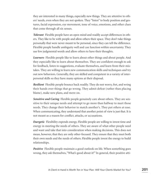 they are interested in many things, especially new things. They are attentive to oth-
ers’ needs, even when they are not spoken. They “listen” to body position and ges-
tures, facial expression, eye movement, tone of voice, emotions, and other clues
that come through all six senses.

Tolerant Flexible people have an open mind and readily accept differences in oth-
ers. They like to be with people and allow others their space. They don’t take things
personally that were never meant to be personal, since they can tell the difference.
Flexible people handle ambiguity well and can function within uncertainty. They
use few judgmental words and allow others to have their thoughts.

Learners Flexible people like to learn about other things and about people. And
they especially like to learn about themselves. They are confident enough to ask
for feedback, listen to suggestions, evaluate themselves, and learn from their mis-
takes. They are willing to learn new communication skills and techniques and try
out new behaviors. Generally, they are skilled and competent in a variety of inter-
personal skills so they have many options at their disposal.

Resilient Flexible people bounce back readily. They do not worry, fret, and wring
their hands over things that go wrong. They admit defeat (rather than placing
blame), make new plans, and move on.

Sensitive and Caring Flexible people genuinely care about others. They are sen-
sitive to their unique needs and attempt to go more than halfway to meet those
needs. They change their behavior to match another’s. They put others at ease.
When communicating, they understand that another point of view is just that. It is
not meant as a reason for conﬂict, attacks, or accusations.

Energetic Flexibility expends energy. Flexible people are willing to invest time and
energy in meeting the needs of others. They are aware of what other people need
and want and take that into consideration when making decisions. This does not
mean, however, that they are only other-focused. They ensure that they meet both
their own needs and the needs of others. Flexible people invest the energy to build
relationships.

Positive Flexible people maintain a good outlook on life. When something goes
wrong, they ask themselves, “What’s good about it?” In general, their positive atti-




             A Client in Hand Is Worth Ten in Your Plan: Will Your Clients Market for You?   201
 