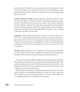 tude gives them an upbeat focus on work, people, and everything around them.
      They think the best of everything and everyone first. When things go wrong,
      ﬂexible people look ﬁrst for what went wrong in the process, rather than placing
      blame on someone.

      Creative and Open to Change Flexible people know that there is always a better
      way. They are willing to change their minds, change direction, and even change
      decisions. They believe there are always many options. They look for alternatives
      and will seek other opinions. They adjust plans easily and are not rigid. Flexible
      people are willing to negotiate and look for creative solutions. They are willing to
      compromise and will work toward resolving difﬁcult situations. They are willing
      to take risks and will try out new ideas.

      Respectful Flexible people appreciate the differences that others bring to the
      party. They accept that other people have preferences and choices that may or
      may not be similar to their own. They appreciate diversity and recognize that out
      of diversity comes the ability to work together to achieve more than individuals
      working alone could achieve. They appreciate others and respect what they have
      to contribute.

      Trusting Flexible people trust others, until others are proven untrustworthy. This,
      of course, doesn’t mean that they are gullible or that they take risks in dangerous
      situations. It does mean that they don’t always go with ﬁrst impressions.


          These ten characteristics add up to individuals who are ﬂexible and situational.
      These people can quickly sum up a situation and then adapt their behaviors to the
      situations and the people involved. Flexible people appreciate what all of the styles
      bring to the situation. They are not boxed in by one style and are able to see the
      uniqueness of each situation and person.
          Recognizing, understanding, and valuing communication styles is important.
      Equally important is developing the flexibility to adapt your style to move into
      others’ comfort zones when working with them. It’s not easy. It takes much prac-
      tice and planning about how to handle speciﬁc situations.




202   Marketing Your Consulting Services
 