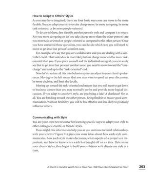 How to Adapt to Others’ Styles
As you may have imagined, there are four basic ways you can move to be more
ﬂexible. You can adapt your style to take charge more, be more easygoing, be more
task-oriented, or be more people-oriented.
    To do any of these, ﬁrst identify another person’s style and compare it to yours.
Are you more easygoing or do you take charge more than the other person? Are
you more task-oriented or people-oriented as compared to the other person? Once
you have answered these questions, you can decide which way you will need to
move to get into that person’s comfort zone.
    For example, let’s say that you are a collaborator and you are dealing with a con-
troller client. That individual is more likely to take charge more and be more task-
oriented than you. If you place yourself and the individual on a grid, you can easily
see that to get into that person’s comfort zone, you need to move toward the “take-
charge” end and up to the “task-oriented” end.
    Now let’s translate all this into behaviors you can adjust to your client’s prefer-
ences. Moving to the left means that you may want to speed up your discussion,
be more decisive, and limit the details.
    Moving up toward the task-oriented end means that you will want to get down
to business sooner than you may normally prefer and provide more logical dis-
cussion. If you adapt to another’s style, are you being a fake? A charlatan? Not at
all. You are bending toward the other person, being ﬂexible to ensure good com-
munication. Without ﬂexibility, you will be less effective and less likely to positively
inﬂuence others.


Communicating with Style
You are your own best resource for learning specific ways to adapt your style to
other colleagues,’ clients,’ or friends’ styles.
   How might this information help you as you continue to build relationships
with your clients? Figure 9.4 gives you some ideas about how each style com-
municates, how each style makes decisions, what aspects of a project are im-
portant, and how to know when each has bought off on an idea. Determine
your clients’ styles, then begin to build your relations with clients one style at a
time.




             A Client in Hand Is Worth Ten in Your Plan: Will Your Clients Market for You?   203
 