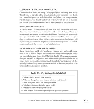 CUSTOMER SATISFACTION IS MARKETING
Customer satisfaction is marketing. Doing a good job is marketing. That is why
the only time to market is all the time. You must stay in touch with your clients
and know where you stand with them—how satisfied they are with your work,
present and past. You should regularly ask yourself, “What can I do to maintain
and improve customer satisfaction?” There is always room for improvement.

Do You Know Where You Stand?
In Chapter Three I provided a four-question letter that you could send to your
clients to determine their level of satisfaction with your work. If you did not send
it then, this is a great time to reconsider. In Chapter Three you sent it because it
was a good market research tool. This time you would send it because it is a good
client retention tool. Your clients will appreciate that you asked and usually will
respond with good feedback. People like to be asked their opinions. The second-
ary message here is that you need to market all the time.

Do You Know What Satisfaction You Provide?
If your clients have a high level of satisfaction with your work and provide repeat
work as well as referrals for you, you are obviously doing something right. But do
you know what you are doing right? The list in Exhibit 9.3 provides some ques-
tions you may wish to ask yourself. Your responses will provide insight for you to
ensure clarity and consistency in your marketing efforts. Your responses will also
remind you of the things you may wish to continue to do to improve client satis-
faction and to increase client retention.



                 Exhibit 9.3. Why Are Your Clients Satisﬁed?

  1.   Why do clients want to work with you?
  2.   What has changed the most for your clients at project’s end?
  3.   What have prior clients said about your work?
  4.   Why have clients hired you for repeat work?
  5.   Why have clients referred you to others?
  6.   What product or service has gained you the greatest reputation?




              A Client in Hand Is Worth Ten in Your Plan: Will Your Clients Market for You?   205
 