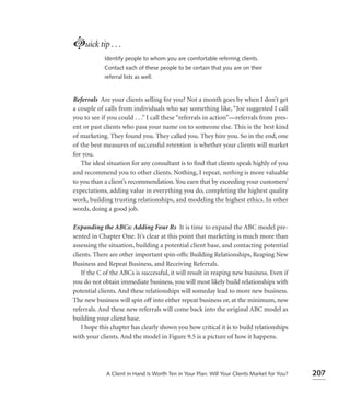 Luick tip . . .
            Identify people to whom you are comfortable referring clients.
            Contact each of these people to be certain that you are on their
            referral lists as well.


Referrals Are your clients selling for you? Not a month goes by when I don’t get
a couple of calls from individuals who say something like, “Joe suggested I call
you to see if you could . . .” I call these “referrals in action”—referrals from pres-
ent or past clients who pass your name on to someone else. This is the best kind
of marketing. They found you. They called you. They hire you. So in the end, one
of the best measures of successful retention is whether your clients will market
for you.
   The ideal situation for any consultant is to ﬁnd that clients speak highly of you
and recommend you to other clients. Nothing, I repeat, nothing is more valuable
to you than a client’s recommendation. You earn that by exceeding your customers’
expectations, adding value in everything you do, completing the highest quality
work, building trusting relationships, and modeling the highest ethics. In other
words, doing a good job.

Expanding the ABCs: Adding Four Rs It is time to expand the ABC model pre-
sented in Chapter One. It’s clear at this point that marketing is much more than
assessing the situation, building a potential client base, and contacting potential
clients. There are other important spin-offs: Building Relationships, Reaping New
Business and Repeat Business, and Receiving Referrals.
    If the C of the ABCs is successful, it will result in reaping new business. Even if
you do not obtain immediate business, you will most likely build relationships with
potential clients. And these relationships will someday lead to more new business.
The new business will spin off into either repeat business or, at the minimum, new
referrals. And these new referrals will come back into the original ABC model as
building your client base.
    I hope this chapter has clearly shown you how critical it is to build relationships
with your clients. And the model in Figure 9.5 is a picture of how it happens.




             A Client in Hand Is Worth Ten in Your Plan: Will Your Clients Market for You?   207
 