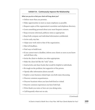 Exhibit 9.4. Continuously Improve the Relationship

What can you do so that your client will brag about you?

 •   Deliver more than you promise.
 •   Make opportunities to meet as many employees as possible.
 •   Request copies of the organization’s newsletter and telephone directory.
 •   Learn something personal about your most frequent contacts.
 •   Keep everyone informed, publicize status as appropriate.
 •   Keep both company and individual information conﬁdential.
 •   Arrive early, stay late.
 •   Adapt your work style to that of the organization.
 •   Meet all deadlines.
 •   Find ways to build trust.
 •   If you cannot meet a deadline, inform your clients as soon as you know
     and tell them why.
 •   Invite the client to shadow you when appropriate.
 •   Make the client feel like the “only” client.
 •   Send articles and share books that would be helpful to individuals.
 •   Be tough on the problem, but supportive of the person.
 •   Openly offer information about yourself.
 •   Explore a non-business-related topic you both enjoy discussing.
 •   Discover common acquaintances.
 •   Discover locations where you have both lived or visited.
 •   Discover common experiences you have both had.
 •   Write thank-you notes or how-are-you-doing notes.
 •   Call frequently when not on-site.

                                                                           (Continued)

            A Client in Hand Is Worth Ten in Your Plan: Will Your Clients Market for You?   209
 