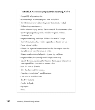 Exhibit 9.4. Continuously Improve the Relationship, Cont’d

          •   Be available when not on-site.
          •   Follow through on special requests from individuals.
          •   Provide donuts for special meetings or if it’s not in the budget.
          •   Offer and provide resources.
          •   Assist with developing outlines for future needs that support the effort.
          •   Send surprises: puzzles, posters, cartoons, or special overhead
              transparencies.
          •   Be prepared to help your client deal with the stress of change.
          •   Support your client. Find positive aspects he or she may not see.
          •   Avoid internal politics.
          •   Discuss the organization’s successes, but also discuss your objective
              thoughts about what they could do better.
          •   Discuss small problems before they become big problems.
          •   Be prepared to deal with unplanned delays—cheerfully.
          •   Openly discuss delays caused by the client that may prevent you from
              meeting deadlines; resolve them with the client.
          •   Plan and work as partners.
          •   Give the client credit for success.
          •   Attend the organization’s social functions.
          •   Coach on an individual basis.
          •   Teach by example.
          •   Ask for feedback.
          •   Apologize.
          •   Smile.




210   Marketing Your Consulting Services
 