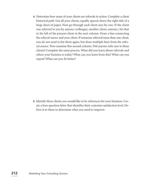 4.   Determine how many of your clients are referrals in action. Complete a client
              historical path. List all your clients, equally spaced, down the right side of a
              large sheet of paper. Next go through each client one-by-one. If the client
              was referred to you by anyone (colleague, another client, anyone), list that
              to the left of the present client in the next column. Draw a line connecting
              the referral source and your client. If someone referred more than one client,
              you do not need to list them again, but draw multiple lines from the refer-
              ral source. Now examine this second column. Did anyone refer you to these
              clients? Complete the same process. What did you learn about referrals and
              where your business is today? What can you learn from this? What can you
              repeat? What can you do better?




         5.   Identify three clients you would like to be references for your business. Cre-
              ate a four-question letter that identiﬁes their customer satisfaction level. De-
              liver it to them to determine what you need to improve.




212   Marketing Your Consulting Services
 