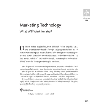 L
                                                                                       chapter
                                                                                         TEN


Marketing Technology
What Will Work for You?




D      omain name, hyperlinks, host, browser, search engines, URL.
       The Internet introduced a foreign language to most of us. Yet
just as everyone expects a consultant to have a telephone number, peo-
ple also expect us to have a website address. You won’t be asked, “Do
you have a website?” You will be asked, “What is your website ad-
dress?” with the assumption that you have one.

   This chapter will discuss marketing on the web, electronic newsletters, e-mail
marketing, and a few other ideas about using technology in your marketing mix.
   This chapter will be relatively short. Living up to my earlier promise to make
this practical, I will provide you with ideas and tips that I have learned. However,
I am not an expert in the technical arena. Therefore, I am short on practical!
   Even so, I think you should consider technology and all that it has to offer. I
highly advise that you find your own consultant to help you through the cyber-
space and technology issues and concerns.


Luick tip . . .
            Get your own domain—a .com is best.



                                                                                        213
 