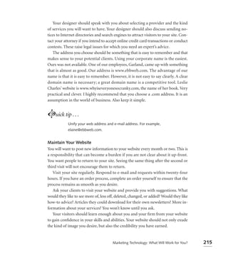 Your designer should speak with you about selecting a provider and the kind
of services you will want to have. Your designer should also discuss sending no-
tices to Internet directories and search engines to attract visitors to your site. Con-
tact your attorney if you intend to accept online credit card transactions or conduct
contests. These raise legal issues for which you need an expert’s advice.
    The address you choose should be something that is easy to remember and that
makes sense to your potential clients. Using your corporate name is the easiest.
Ours was not available. One of our employees, Garland, came up with something
that is almost as good. Our address is www.ebbweb.com. The advantage of our
name is that it is easy to remember. However, it is not easy to say clearly. A clear
domain name is necessary; a great domain name is a competitive tool. Leslie
Charles’ website is www.whyiseveryonesocranky.com, the name of her book. Very
practical and clever. I highly recommend that you choose a .com address. It is an
assumption in the world of business. Also keep it simple.


Luick tip . . .
            Unify your web address and e-mail address. For example,
            elaine@ebbweb.com.


Maintain Your Website
You will want to post new information to your website every month or two. This is
a responsibility that can become a burden if you are not clear about it up-front.
You want people to return to your site. Seeing the same thing after the second or
third visit will not encourage them to return.
   Visit your site regularly. Respond to e-mail and requests within twenty-four
hours. If you have an order process, complete an order yourself to ensure that the
process remains as smooth as you desire.
   Ask your clients to visit your website and provide you with suggestions. What
would they like to see more of, less off, deleted, changed, or added? Would they like
how-to advice? Articles they could download for their own newsletters? More in-
formation about your services? You won’t know until you ask.
   Your visitors should learn enough about you and your ﬁrm from your website
to gain conﬁdence in your skills and abilities. Your website should not only exude
the kind of image you desire, but also the credibility you have earned.


                                        Marketing Technology: What Will Work for You?     215
 