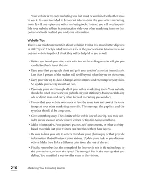 Your website is the only marketing tool that must be combined with other tools
      to work. It is not intended to broadcast information like your other marketing
      tools. It will not replace any other marketing tools. Instead, you will need to pub-
      lish your website address in conjunction with your other marketing items so that
      potential clients can ﬁnd you and your information.

      Website Tips
      There is so much to remember about websites! I think it is much better digested
      in little “bytes.” The tips listed here are a few of the practical ideas I discovered as we
      put our website together. I think they will be helpful to you as well.

       • Before you launch your site, test it with four or ﬁve colleagues who will give you
         candid feedback about the site.
       • Keep your ﬁrst paragraph short and grab your readers’ attention immediately.
         Less than 5 percent of the readers will scroll beyond what they see on the screen.
       • Keep your site up-to-date. Changes create interest and encourage repeat visits.
         So update yours every month or two.
       • Promote your site through all of your other marketing tools. Your website
         should be listed on articles you publish, on your stationery, business cards, any
         ads or direct mail, and every other form of marketing you conduct.
       • Ensure that your website continues to have the same look and project the same
         image as your other marketing materials. The message, the graphics, and the
         typeface should all be congruent.
       • Give something away. The climate of the web is one of sharing. You may con-
         sider giving away an article you’ve written or tips for doing something.
       • Make it interactive. Post quizzes, puzzles, self-assessments, or other activity-
         based materials that your visitors can have fun with or have scored.
       • Be sure to link your site to others that share your philosophy or that provide
         information that will interest your visitors. Update your links as you discover
         others. Make these links a different color from the rest of the text.
       • Finally, remember that the strength of the Internet is not in the technology, or
         the convenience, or even the speed. The strength lies in the message that you
         deliver. You must ﬁnd a way to offer value to the visitors.



216   Marketing Your Consulting Services
 