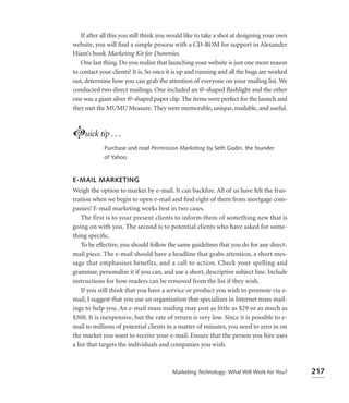 If after all this you still think you would like to take a shot at designing your own
website, you will ﬁnd a simple process with a CD-ROM for support in Alexander
Hiam’s book Marketing Kit for Dummies.
    One last thing. Do you realize that launching your website is just one more reason
to contact your clients? It is. So once it is up and running and all the bugs are worked
out, determine how you can grab the attention of everyone on your mailing list. We
conducted two direct mailings. One included an @-shaped ﬂashlight and the other
one was a giant silver @-shaped paper clip. The items were perfect for the launch and
they met the MUMU Measure. They were memorable, unique, mailable, and useful.



Luick tip . . .
             Purchase and read Permission Marketing by Seth Godin, the founder
             of Yahoo.



E-MAIL MARKETING
Weigh the option to market by e-mail. It can backﬁre. All of us have felt the frus-
tration when we begin to open e-mail and ﬁnd eight of them from mortgage com-
panies! E-mail marketing works best in two cases.
    The first is to your present clients to inform them of something new that is
going on with you. The second is to potential clients who have asked for some-
thing speciﬁc.
    To be effective, you should follow the same guidelines that you do for any direct-
mail piece. The e-mail should have a headline that grabs attention, a short mes-
sage that emphasizes benefits, and a call to action. Check your spelling and
grammar, personalize it if you can, and use a short, descriptive subject line. Include
instructions for how readers can be removed from the list if they wish.
    If you still think that you have a service or product you wish to promote via e-
mail, I suggest that you use an organization that specializes in Internet mass mail-
ings to help you. An e-mail mass mailing may cost as little as $29 or as much as
$500. It is inexpensive, but the rate of return is very low. Since it is possible to e-
mail to millions of potential clients in a matter of minutes, you need to zero in on
the market you want to receive your e-mail. Ensure that the person you hire uses
a list that targets the individuals and companies you wish.



                                         Marketing Technology: What Will Work for You?      217
 