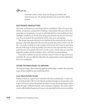 Luick tip . . .
                   If you have written a book, check into linking your website with
                   www.Amazon.com. The website will tell you how to join their afﬁliate
                   program.



      ELECTRONIC NEWSLETTERS
      Electronic newsletters are used frequently by consultants. They are easy to dis-
      tribute, inexpensive, and good for building a relationship with your clients. Be-
      cause they are inexpensive, it is easy to add individuals to your mailing list. Your
      electronic newsletter can do the same things your printed one does for your busi-
      ness. You can include the same kind of articles, tips, news, and updates.
          The design that works the best is one that lists all the articles by title at the be-
      ginning. I especially appreciate the ones that number the articles. When I see the
      list, I can easily scroll down to the number of the article that I want to read. Keep
      the rest of the page as clean as possible. Use a font in a size and style that is easy to
      read, because most people will read it on the screen. Articles that are rated the
      highest by readers include workplace advice and book recommendations.
          If you have a website, be sure you include a way for visitors to sign up for your
      newsletter. Be sure you offer the subscribers the opportunity to remove themselves
      from your mailing list.


      OTHER TECHNOLOGIES TO EXPLORE
      The Internet brings other marketing opportunities besides a website. You may ﬁnd
      some of these helpful to your marketing efforts.

      Learn About Bulletin Boards
      Bulletin boards are a great way to network with other professionals. A wide vari-
      ety of professionals “talk” to each other by posting messages to ask questions and
      to give and receive advice. Sometimes the desire is to get emotional support when
      going through a difﬁcult situation, such as ﬁring an employee. The major online
      services offer bulletin boards, but if you are not associated with one, you can still do




218   Marketing Your Consulting Services
 