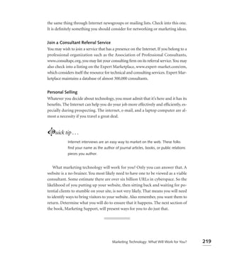 the same thing through Internet newsgroups or mailing lists. Check into this one.
It is deﬁnitely something you should consider for networking or marketing ideas.


Join a Consultant Referral Service
You may wish to join a service that has a presence on the Internet. If you belong to a
professional organization such as the Association of Professional Consultants,
www.consultapc.org, you may list your consulting ﬁrm on its referral service. You may
also check into a listing on the Expert Marketplace, www.expert-market.com/em,
which considers itself the resource for technical and consulting services. Expert Mar-
ketplace maintains a database of almost 300,000 consultants.


Personal Selling
Whatever you decide about technology, you must admit that it’s here and it has its
beneﬁts. The Internet can help you do your job more effectively and efﬁciently, es-
pecially during prospecting. The internet, e-mail, and a laptop computer are al-
most a necessity if you travel a great deal.



Luick tip . . .
            Internet interviews are an easy way to market on the web. These folks
            ﬁnd your name as the author of journal articles, books, or public relations
            pieces you author.


    What marketing technology will work for you? Only you can answer that. A
website is a no-brainer. You most likely need to have one to be viewed as a viable
consultant. Some estimate there are over six billion URLs in cyberspace. So the
likelihood of you putting up your website, then sitting back and waiting for po-
tential clients to stumble on your site, is not very likely. That means you will need
to identify ways to bring visitors to your website. Also remember, you want them to
return. Determine what you will do to ensure that it happens. The next section of
the book, Marketing Support, will present ways for you to do just that.




                                        Marketing Technology: What Will Work for You?     219
 