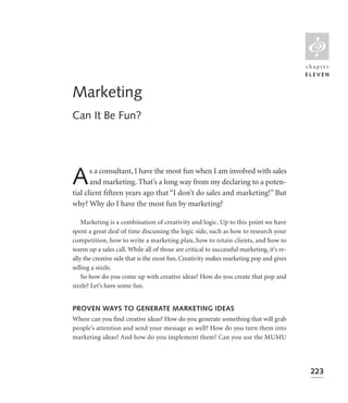 L
                                                                                          chapter
                                                                                          ELEVEN


Marketing
Can It Be Fun?




A      s a consultant, I have the most fun when I am involved with sales
       and marketing. That’s a long way from my declaring to a poten-
tial client ﬁfteen years ago that “I don’t do sales and marketing!” But
why? Why do I have the most fun by marketing?

    Marketing is a combination of creativity and logic. Up to this point we have
spent a great deal of time discussing the logic side, such as how to research your
competition, how to write a marketing plan, how to retain clients, and how to
warm up a sales call. While all of those are critical to successful marketing, it’s re-
ally the creative side that is the most fun. Creativity makes marketing pop and gives
selling a sizzle.
    So how do you come up with creative ideas? How do you create that pop and
sizzle? Let’s have some fun.


PROVEN WAYS TO GENERATE MARKETING IDEAS
Where can you find creative ideas? How do you generate something that will grab
people’s attention and send your message as well? How do you turn them into
marketing ideas? And how do you implement them? Can you use the MUMU




                                                                                           223
 