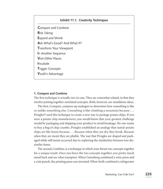 Exhibit 11.1. Creativity Techniques

  Compare and Combine
  Risk Taking
  Expand and Shrink
  Ask What’s Good? And What If?
  Transform Your Viewpoint
  In Another Sequence
  Visit Other Places
  Incubate
  Trigger Concepts
  Youth’s Advantage




1. Compare and Combine
The ﬁrst technique is actually two-in-one. They are somewhat related, in that they
involve putting together unrelated concepts. Both, however, are standalone ideas.
   The ﬁrst, Compare, conjures up analogies to determine how something is like
or unlike something else. Consulting is like climbing a mountain because . . .
Pringles® used this technique to create a new way to package potato chips. If you
were a potato chip manufacturer, you would know that your greatest challenge
would be packaging and shipping your product to avoid breakage. No one wants
to buy a bag of chip crumbs. Pringles established an analogy that stated: potato
chips are like leaves because . . . Because when they are dry they break. Because
when they are moist they are pliable. The way that Pringles are shaped and pack-
aged while still moist occurred due to exploring the similarities between two dis-
similar items.
   The second, Combine, is a technique in which your thrust two concepts together
for a unique result. Once you force the two concepts together, you pretty much
stand back and see what transpires. When Gutenberg combined a wine press and
a coin punch, the printing press was invented. When Swift combined a refrigerator



                                                          Marketing: Can It Be Fun?   225
 
