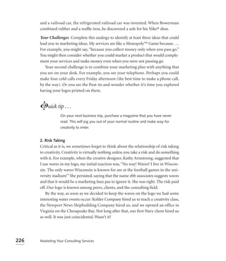 and a railroad car, the refrigerated railroad car was invented. When Bowerman
      combined rubber and a wafﬂe iron, he discovered a sole for his Nike® shoe.

      Your Challenges Complete this analogy to identify at least three ideas that could
      lead you to marketing ideas. My services are like a Monopoly™ Game because . . .
      For example, you might say, “because you collect money only when you pass go.”
      You might then consider whether you could market a product that would comple-
      ment your services and make money even when you were not passing go.
         Your second challenge is to combine your marketing plan with anything that
      you see on your desk. For example, you see your telephone. Perhaps you could
      make four cold calls every Friday afternoon (the best time to make a phone call,
      by the way). Or you see the Post-its and wonder whether it’s time you explored
      having your logos printed on them.



      Luick tip . . .
                  On your next business trip, purchase a magazine that you have never
                  read. This will jog you out of your normal routine and make way for
                  creativity to enter.


      2. Risk Taking
      Critical as it is, we sometimes forget to think about the relationship of risk taking
      to creativity. Creativity is virtually nothing unless you take a risk and do something
      with it. For example, when the creative designer, Kathy Armstrong, suggested that
      I use waves in my logo, my initial reaction was, “No way! Waves? I live in Wiscon-
      sin. The only waves Wisconsin is known for are at the football games in the uni-
      versity stadium!” She persisted, saying that the name ebb associates suggests waves
      and that it would be a marketing faux pas to ignore it. She was right. The risk paid
      off. Our logo is known among peers, clients, and the consulting ﬁeld.
         By the way, as soon as we decided to keep the waves on the logo we had some
      interesting water events occur: Kohler Company hired us to teach a creativity class,
      the Newport News Shipbuilding Company hired us, and we opened an office in
      Virginia on the Chesapeake Bay. Not long after that, our ﬁrst Navy client hired us
      as well. It was just coincidental. Wasn’t it?




226   Marketing Your Consulting Services
 