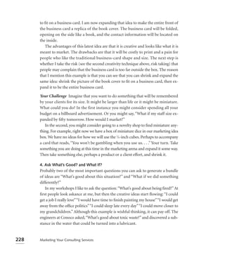 to ﬁt on a business card. I am now expanding that idea to make the entire front of
      the business card a replica of the book cover. The business card will be folded,
      opening on the side like a book, and the contact information will be located on
      the inside.
         The advantages of this latest idea are that it is creative and looks like what it is
      meant to market. The drawbacks are that it will be costly to print and a pain for
      people who like the traditional business-card shape and size. The next step is
      whether I take the risk (see the second creativity technique above, risk taking) that
      people may complain that the business card is too far outside the box. The reason
      that I mention this example is that you can see that you can shrink and expand the
      same idea: shrink the picture of the book cover to ﬁt on a business card, then ex-
      pand it to be the entire business card.

      Your Challenge Imagine that you want to do something that will be remembered
      by your clients for its size. It might be larger than life or it might be miniature.
      What could you do? In the first instance you might consider spending all your
      budget on a billboard advertisement. Or you might say, “What if my staff size ex-
      panded by ﬁfty tomorrow. How would I market?”
         In the second, you might consider going to a novelty shop to ﬁnd miniature any-
      thing. For example, right now we have a box of miniature dice in our marketing idea
      box. We have no ideas for how we will use the 1⁄8-inch cubes. Perhaps to accompany
      a card that reads, “You won’t be gambling when you use us. . . .” Your turn. Take
      something you are doing at this time in the marketing arena and expand it some way.
      Then take something else, perhaps a product or a client effort, and shrink it.

      4. Ask What’s Good? and What If?
      Probably two of the most important questions you can ask to generate a bundle
      of ideas are “What’s good about this situation?” and “What if we did something
      differently?”
         In my workshops I like to ask the question: “What’s good about being ﬁred?” At
      ﬁrst people look askance at me, but then the creative ideas start ﬂowing: “I could
      get a job I really love”“I would have time to ﬁnish painting my house”“I would get
      away from the ofﬁce politics” “I could sleep late every day” “I could move closer to
      my grandchildren.” Although this example is wishful thinking, it can pay off. The
      engineers at Conoco asked, “What’s good about toxic waste?” and discovered a sub-
      stance in the water that could be turned into a lubricant.


228   Marketing Your Consulting Services
 