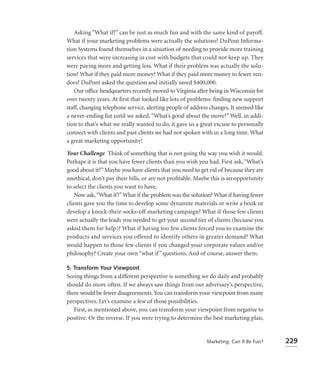 Asking “What if?” can be just as much fun and with the same kind of payoff.
What if your marketing problems were actually the solutions? DuPont Informa-
tion Systems found themselves in a situation of needing to provide more training
services that were increasing in cost with budgets that could not keep up. They
were paying more and getting less. What if their problem was actually the solu-
tion? What if they paid more money? What if they paid more money to fewer ven-
dors? DuPont asked the question and initially saved $400,000.
   Our ofﬁce headquarters recently moved to Virginia after being in Wisconsin for
over twenty years. At ﬁrst that looked like lots of problems: ﬁnding new support
staff, changing telephone service, alerting people of address changes. It seemed like
a never-ending list until we asked, “What’s good about the move?” Well, in addi-
tion to that’s what we really wanted to do, it gave us a great excuse to personally
connect with clients and past clients we had not spoken with in a long time. What
a great marketing opportunity!

Your Challenge Think of something that is not going the way you wish it would.
Perhaps it is that you have fewer clients than you wish you had. First ask, “What’s
good about it?” Maybe you have clients that you need to get rid of because they are
unethical, don’t pay their bills, or are not proﬁtable. Maybe this is an opportunity
to select the clients you want to have.
    Now ask, “What if?” What if the problem was the solution? What if having fewer
clients gave you the time to develop some dynamite materials or write a book or
develop a knock-their-socks-off marketing campaign? What if those few clients
were actually the leads you needed to get your second tier of clients (because you
asked them for help)? What if having too few clients forced you to examine the
products and services you offered to identify others in greater demand? What
would happen to those few clients if you changed your corporate values and/or
philosophy? Create your own “what if ” questions. And of course, answer them.

5. Transform Your Viewpoint
Seeing things from a different perspective is something we do daily and probably
should do more often. If we always saw things from our adversary’s perspective,
there would be fewer disagreements. You can transform your viewpoint from many
perspectives. Let’s examine a few of those possibilities.
   First, as mentioned above, you can transform your viewpoint from negative to
positive. Or the reverse. If you were trying to determine the best marketing plan,


                                                            Marketing: Can It Be Fun?   229
 