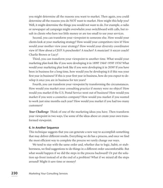 you might determine all the reasons you want to market. Then again, you could
      determine all the reasons you do NOT want to market. How might this help you?
      Well, it might determine the things you would not want to do. For example, a radio
      or newspaper ad campaign might overwhelm your switchboard with calls, but re-
      sult in clients who have too little money or are too small to use your services.
          Second, you can transform your viewpoint to someone else. How would your
      clients look at your marketing strategy? How would your competitors view it? How
      would your mother view your strategy? How would your diversity coordinator
      view it? How about a CEO? A preschooler? A teacher? A musician? A soccer coach?
      Charlie Brown or Lucy?
          Third, you can transform your viewpoint to another time. What would your
      marketing plan look like if you were developing it in 1899? 1944? 1959? 1976? What
      would your marketing plan look like if you were developing it in 2030? If you have
      been in business for a long time, how would you be developing it if this was your
      ﬁrst year in business? If this is your ﬁrst year in business, how do you expect to de-
      velop it once you are in business for ten years?
          Fourth, you can transform your viewpoint by transforming the circumstances.
      How would you market your consulting practice if money were no object? How
      would you market if the U.S. Postal Service went out of business? How would you
      market if you were a cosmetics company? How would you market if you wanted
      to work just nine months each year? How would you market if you had too many
      customers?

      Your Challenge Think of one of the marketing ideas you have. Then transform
      your viewpoint in two ways. Use some of the ideas above or create your own trans-
      formed viewpoint.

      6. In Another Sequence
      This technique suggests that you can generate a new way to accomplish something
      that may deliver different results. Everything we do has a process, and once we ﬁnd
      the most efﬁcient way to complete the process we rarely change our ways.
         We tend to stay with the same order and, whether due to logic, habit, or stub-
      bornness, we ﬁnd suggestions to do things in a different order uncomfortable. But
      what would happen if we did the steps in the process backward? Or put the solu-
      tion up-front instead of at the end of a problem? What if we mixed all the steps
      around? Might it save time or money?


230   Marketing Your Consulting Services
 