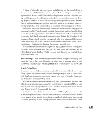 A friend of mine who had never served stuffed turkey put the unstuffed bird in
the oven to bake. While the turkey baked, he made the stuffing and baked it in a
separate dish. He then stuffed the baked stufﬁng into the bird and continued bak-
ing until his guests arrived. His guests claimed that it was the best turkey and dress-
ing they had ever had. It wasn’t until cleaning up that guests discovered the extra
dish he had used to bake the stufﬁng. And that’s when he learned that his turkey
baking process had been accomplished in an unconventional sequence of steps.
    Prudential Insurance asked whether there was a better sequence for paying life
insurance beneﬁts. Typically people must die before receiving their beneﬁts. What
about those suffering a terminal illness? What if they received their death beneﬁts
before they died? Prudential asked this question and devised the living beneﬁt life
insurance. It pays death benefits when people who have a terminal illness need
them, before they die. While this insurance has been with us for a while, it was a
revolutionary idea in its time because the sequence was different.
    How can this translate to marketing? What if you got information from poten-
tial clients before you made your ﬁrst cold call? What if you marketed ﬁrst and de-
veloped a marketing plan last? What if you sold something to your clients ﬁrst and
marketed to them last?

Your Challenge Think about the sequence that you are using for developing your
marketing plan. Is there something that you might want to move up earlier or back
later? What would change? What might be better? What might be the drawback?

7. Visit Other Places
Sometimes our physical surroundings may inhibit our creative ideas from ﬂowing
freely. Is your ofﬁce conducive to creative thinking? Do you work in a busy ofﬁce
with the phone ringing constantly, interrupting your train of thought? Or perhaps
the stimulation induces creative ideas?
    You may want to determine what enhances your creativity. Does the noise level
inhibit your creative thought process? Or does the activity stimulate it? Does a win-
dow in your ofﬁce open you to new ideas? Or is it distracting? Does music disrupt
your ﬂow of ideas? Or does it enrich the ideas?
    Get in touch with what makes you feel creative. What sights (picture of a lake,
a tree waving in the breeze, vacation souvenirs); what sounds (jazz music, silence,
ocean waves); what scents (spices, flowers, candles); what tastes (jasmine tea,
chocolate, pretzels); or what feelings (autumn breeze, comfortable sweats, warm


                                                             Marketing: Can It Be Fun?    231
 