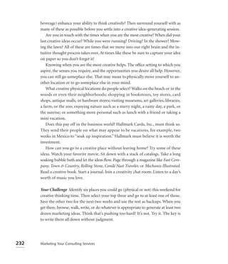 beverage) enhance your ability to think creatively? Then surround yourself with as
      many of these as possible before you settle into a creative idea–generating session.
         Are you in touch with the times when you are the most creative? When did your
      last creative ideas occur? While you were running? Driving? In the shower? Mow-
      ing the lawn? All of these are times that we move into our right brain and the in-
      tuitive thought process takes over. At times like these be sure to capture your idea
      on paper so you don’t forget it!
         Knowing when you are the most creative helps. The ofﬁce setting to which you
      aspire, the senses you require, and the opportunities you desire all help. However,
      you can still go someplace else. That may mean to physically move yourself to an-
      other location or to go someplace else in your mind.
         What creative physical locations do people select? Walks on the beach or in the
      woods or even their neighborhoods; shopping in bookstores, toy stores, card
      shops, antique malls, or hardware stores; visiting museums, art galleries, libraries,
      a farm, or the zoo; enjoying nature such as a starry night, a rainy day, a park, or
      the sunrise; or something more personal such as lunch with a friend or taking a
      mini vacation.
         Does this pay off in the business world? Hallmark Cards, Inc., must think so.
      They send their people on what may appear to be vacations, for example, two
      weeks in Mexico to “soak up inspiration.” Hallmark must believe it is worth the
      investment.
         How can you go to a creative place without leaving home? Try some of these
      ideas. Watch your favorite movie. Sit down with a stack of catalogs. Take a long
      soaking bubble bath and let the ideas ﬂow. Page through a magazine like Fast Com-
      pany, Town & Country, Rolling Stone, Condé Nast Traveler, or Mechanix Illustrated.
      Read a creative book. Start a journal. Join a creativity chat room. Listen to a day’s
      worth of music you love.

      Your Challenge Identify six places you could go (physical or not) this weekend for
      creative thinking time. Then select your top three and go to at least one of those.
      Save the other two for the next two weeks and use the rest as backups. When you
      get there, browse, walk, write, or do whatever is appropriate to generate at least two
      dozen marketing ideas. Think that’s pushing too hard? It’s not. Try it. The key is
      to write them all down without judgment.




232   Marketing Your Consulting Services
 
