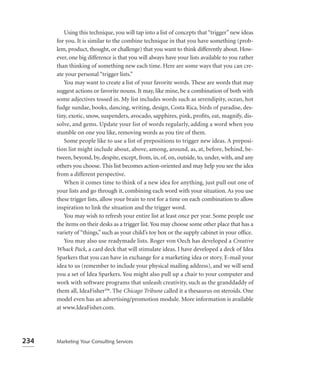 Using this technique, you will tap into a list of concepts that “trigger” new ideas
      for you. It is similar to the combine technique in that you have something (prob-
      lem, product, thought, or challenge) that you want to think differently about. How-
      ever, one big difference is that you will always have your lists available to you rather
      than thinking of something new each time. Here are some ways that you can cre-
      ate your personal “trigger lists.”
         You may want to create a list of your favorite words. These are words that may
      suggest actions or favorite nouns. It may, like mine, be a combination of both with
      some adjectives tossed in. My list includes words such as serendipity, ocean, hot
      fudge sundae, books, dancing, writing, design, Costa Rica, birds of paradise, des-
      tiny, exotic, snow, suspenders, avocado, sapphires, pink, proﬁts, eat, magnify, dis-
      solve, and gems. Update your list of words regularly, adding a word when you
      stumble on one you like, removing words as you tire of them.
         Some people like to use a list of prepositions to trigger new ideas. A preposi-
      tion list might include about, above, among, around, as, at, before, behind, be-
      tween, beyond, by, despite, except, from, in, of, on, outside, to, under, with, and any
      others you choose. This list becomes action-oriented and may help you see the idea
      from a different perspective.
         When it comes time to think of a new idea for anything, just pull out one of
      your lists and go through it, combining each word with your situation. As you use
      these trigger lists, allow your brain to rest for a time on each combination to allow
      inspiration to link the situation and the trigger word.
         You may wish to refresh your entire list at least once per year. Some people use
      the items on their desks as a trigger list. You may choose some other place that has a
      variety of “things,” such as your child’s toy box or the supply cabinet in your ofﬁce.
         You may also use readymade lists. Roger von Oech has developed a Creative
      Whack Pack, a card deck that will stimulate ideas. I have developed a deck of Idea
      Sparkers that you can have in exchange for a marketing idea or story. E-mail your
      idea to us (remember to include your physical mailing address), and we will send
      you a set of Idea Sparkers. You might also pull up a chair to your computer and
      work with software programs that unleash creativity, such as the granddaddy of
      them all, IdeaFisher™. The Chicago Tribune called it a thesaurus on steroids. One
      model even has an advertising/promotion module. More information is available
      at www.IdeaFisher.com.




234   Marketing Your Consulting Services
 