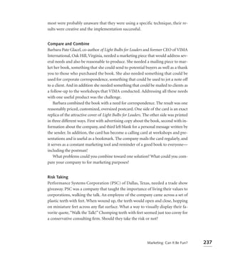 most were probably unaware that they were using a specific technique, their re-
sults were creative and the implementation successful.


Compare and Combine
Barbara Pate Glacel, co-author of Light Bulbs for Leaders and former CEO of VIMA
International, Oak Hill, Virginia, needed a marketing piece that would address sev-
eral needs and also be reasonable to produce. She needed a mailing piece to mar-
ket her book, something that she could send to potential buyers as well as a thank
you to those who purchased the book. She also needed something that could be
used for corporate correspondence, something that could be used to jot a note off
to a client. And in addition she needed something that could be mailed to clients as
a follow-up to the workshops that VIMA conducted. Addressing all these needs
with one useful product was the challenge.
    Barbara combined the book with a need for correspondence. The result was one
reasonably priced, customized, oversized postcard. One side of the card is an exact
replica of the attractive cover of Light Bulbs for Leaders. The other side was printed
in three different ways. First with advertising copy about the book, second with in-
formation about the company, and third left blank for a personal message written by
the sender. In addition, the card has become a calling card at workshops and pre-
sentations and is useful as a bookmark. The company mails the card regularly, and
it serves as a constant marketing tool and reminder of a good book to everyone—
including the postman!
    What problems could you combine toward one solution? What could you com-
pare your company to for marketing purposes?


Risk Taking
Performance Systems Corporation (PSC) of Dallas, Texas, needed a trade show
giveaway. PSC was a company that taught the importance of living their values to
corporations, walking the talk. An employee of the company came across a set of
plastic teeth with feet. When wound up, the teeth would open and close, hopping
on miniature feet across any flat surface. What a way to visually display their fa-
vorite quote, “Walk the Talk!” Chomping teeth with feet seemed just too corny for
a conservative consulting ﬁrm. Should they take the risk or not?




                                                             Marketing: Can It Be Fun?   237
 