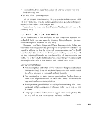 • I promise to teach you creativity tools that will help you to invent your own
   clever marketing ideas.
 • But most of all: I promise practical.

   I will live up to my promise to make this book practical and easy-to-use. And I
will ﬁll it with the kind of useful guidance, practical ideas, special consulting con-
siderations, and creative tips I think you want.
   “Practical and fun is just what I need,” you say, “but I can’t wait! I need to do
something today!”

BUT I NEED TO DO SOMETHING TODAY
You will ﬁnd hundreds of ideas throughout this book that you can implement im-
mediately. If that is your main reason for picking up this book, here are a fast four-
teen marketing ideas. Select one and do it today.
    What about a plan? What about research? What about determining the best way
to invest my marketing dollars? Yes, planning will save you money and a focus on
your niche will save you time. But neither will guarantee your success. You should
have a “market all the time” mindset. But if you are not doing any marketing and
you need to do something today, any one of these ideas will get you started as you
read the rest of the book. Most of these fourteen ideas will require fewer than eight
hours of your time. Most of these fourteen ideas cost little or no money.

Fast Fourteen to Do Today
   1.   Print mailing labels for fourteen of your best clients; then purchase fourteen
        appropriate (funny, thank you, thinking of you) cards from your local card
        shop. Write a sentence or two in each and mail them off.
   2.   Find a great article in a recent business magazine issue. Purchase fourteen
        copies of the magazine and mark the article with a Post-it® and a note from
        you. Send it to fourteen potential clients.
   3.   Attend your next professional or service organization meeting. Select four-
        teen people and give each person two business cards—one to keep and one
        to pass on.
   4.   Call people you know and ask them to suggest others you might help. Do
        not stop until you have fourteen names and phone numbers.



                                                                               Preface   xxv
 