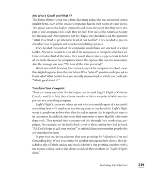 Ask What’s Good? and What If?
The Times Mirror Group was a ﬁrm, like many today, that was created of several
smaller firms. Each of the smaller companies had its own booth at trade shows.
The group wanted to display teamwork and make the point that they were all a
part of one company. How could they do that? One year at the American Society
for Training and Development’s (ASTD) Expo, they decided to ask the question:
“What if we tried to get attendees to all of our booths?” They decided to play on
attendees’ love of gadgets and need for completing a project.
    They decided that each of the companies would hand out one tool of a total
toolkit. Attendees needed to visit all of the companies to complete a full tool set.
Once attendees had all the tools, they would also receive a zippered case to hold
all the tools. Because the companies shared the expense, the cost was reasonable.
And the message was easy: “We have all the tools you need!”
    Was it successful? Learning International, one of the companies involved, more
than tripled inquiries from the year before. What “what if” question could you ask to
boost sales? What barrier have you recently encountered to which you could ask,
“What’s good about it?”

Transform Your Viewpoint
There are many ways that this technique can be used. Eagle’s Flight of Ontario,
Canada, used it to help their clients transform their viewpoint of what was im-
portant to a consulting company.
    Eagle’s Flight’s corporate values are not what you would expect of a successful
consulting firm with employees numbering close to one hundred. Eagle’s Flight
wants its employees to love what they do and to express that in signiﬁcant ways to
its customers. In addition, they want their customers to know that life is for more
than work. They remind their customers of this through their marketing cam-
paigns. For example, on the inside back cover of their catalog they had printed,
“P.S. Don’t forget to call your mother!” to remind clients to remember people who
are important to them.
    In previous marketing schemes they sent greetings for Valentine’s Day and
Groundhog Day. When it was time for another message to their clients, they de-
cided to play off their catalog and send a Mother’s Day greeting complete with a
ten-minute calling card so that clients could call their mothers on “Eagle’s Flight’s
dime.”



                                                            Marketing: Can It Be Fun?   239
 