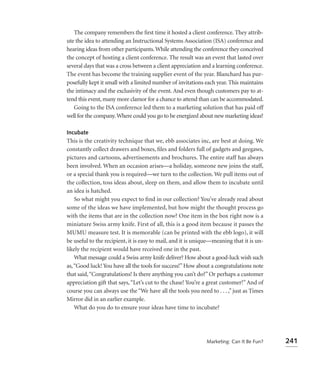 The company remembers the ﬁrst time it hosted a client conference. They attrib-
ute the idea to attending an Instructional Systems Association (ISA) conference and
hearing ideas from other participants. While attending the conference they conceived
the concept of hosting a client conference. The result was an event that lasted over
several days that was a cross between a client appreciation and a learning conference.
The event has become the training supplier event of the year. Blanchard has pur-
posefully kept it small with a limited number of invitations each year. This maintains
the intimacy and the exclusivity of the event. And even though customers pay to at-
tend this event, many more clamor for a chance to attend than can be accommodated.
   Going to the ISA conference led them to a marketing solution that has paid off
well for the company. Where could you go to be energized about new marketing ideas?

Incubate
This is the creativity technique that we, ebb associates inc, are best at doing. We
constantly collect drawers and boxes, ﬁles and folders full of gadgets and geegaws,
pictures and cartoons, advertisements and brochures. The entire staff has always
been involved. When an occasion arises—a holiday, someone new joins the staff,
or a special thank you is required—we turn to the collection. We pull items out of
the collection, toss ideas about, sleep on them, and allow them to incubate until
an idea is hatched.
    So what might you expect to ﬁnd in our collection? You’ve already read about
some of the ideas we have implemented, but how might the thought process go
with the items that are in the collection now? One item in the box right now is a
miniature Swiss army knife. First of all, this is a good item because it passes the
MUMU measure test. It is memorable (can be printed with the ebb logo), it will
be useful to the recipient, it is easy to mail, and it is unique—meaning that it is un-
likely the recipient would have received one in the past.
    What message could a Swiss army knife deliver? How about a good-luck wish such
as, “Good luck! You have all the tools for success!” How about a congratulations note
that said, “Congratulations! Is there anything you can’t do?” Or perhaps a customer
appreciation gift that says, “Let’s cut to the chase! You’re a great customer!” And of
course you can always use the “We have all the tools you need to . . . ,” just as Times
Mirror did in an earlier example.
    What do you do to ensure your ideas have time to incubate?




                                                             Marketing: Can It Be Fun?    241
 