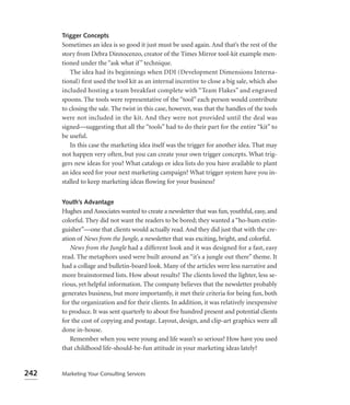 Trigger Concepts
      Sometimes an idea is so good it just must be used again. And that’s the rest of the
      story from Debra Dinnocenzo, creator of the Times Mirror tool-kit example men-
      tioned under the “ask what if ” technique.
         The idea had its beginnings when DDI (Development Dimensions Interna-
      tional) ﬁrst used the tool kit as an internal incentive to close a big sale, which also
      included hosting a team breakfast complete with “Team Flakes” and engraved
      spoons. The tools were representative of the “tool” each person would contribute
      to closing the sale. The twist in this case, however, was that the handles of the tools
      were not included in the kit. And they were not provided until the deal was
      signed—suggesting that all the “tools” had to do their part for the entire “kit” to
      be useful.
         In this case the marketing idea itself was the trigger for another idea. That may
      not happen very often, but you can create your own trigger concepts. What trig-
      gers new ideas for you? What catalogs or idea lists do you have available to plant
      an idea seed for your next marketing campaign? What trigger system have you in-
      stalled to keep marketing ideas ﬂowing for your business?


      Youth’s Advantage
      Hughes and Associates wanted to create a newsletter that was fun, youthful, easy, and
      colorful. They did not want the readers to be bored; they wanted a “ho-hum extin-
      guisher”—one that clients would actually read. And they did just that with the cre-
      ation of News from the Jungle, a newsletter that was exciting, bright, and colorful.
         News from the Jungle had a different look and it was designed for a fast, easy
      read. The metaphors used were built around an “it’s a jungle out there” theme. It
      had a collage and bulletin-board look. Many of the articles were less narrative and
      more brainstormed lists. How about results? The clients loved the lighter, less se-
      rious, yet helpful information. The company believes that the newsletter probably
      generates business, but more importantly, it met their criteria for being fun, both
      for the organization and for their clients. In addition, it was relatively inexpensive
      to produce. It was sent quarterly to about ﬁve hundred present and potential clients
      for the cost of copying and postage. Layout, design, and clip-art graphics were all
      done in-house.
         Remember when you were young and life wasn’t so serious? How have you used
      that childhood life-should-be-fun attitude in your marketing ideas lately?


242   Marketing Your Consulting Services
 
