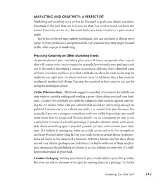 MARKETING AND CREATIVITY: A PERFECT FIT
Marketing and creativity are a perfect ﬁt. You need to grab your client’s attention.
Creativity is the tool that can help you do that. You need to stand out from the
crowd. Creativity can do that. You need fresh, new ideas. Creativity is your answer
again.
   You’ve just reviewed ten creativity techniques. You can use them in almost every
aspect of your professional and personal life. Let’s examine how they might be used
in the other aspects of marketing.

Practicing Creativity on Other Marketing Needs
As you implement your marketing plan, you will bump up against other aspects
that will require your creative input; for example, how to make your package stand
out in the mail or identifying a unique occasion to celebrate. I have identiﬁed some
of these situations and have provided a half-dozen ideas for each. Some may be
useful to you right now. Go ahead and use them. In addition, take a few minutes
to identify another half-dozen. You may be surprised at how creative you can be
using the techniques above.

Public Relations Ideas This book suggests a number of occasions for which you
may want to consider writing and sending a press release about you and your busi-
ness. Chapter Five provides you with the categories that seem to appear interest-
ing to the media. What can you submit that would be interesting enough to
publish? Examine every item about you and try to connect it to your business. For
example, if you are a computer consultant and your hobby is genealogy, you could
write about how to design and ﬁle your family tree on a computer or how to use
a computer to research a family genealogy. If you do volunteer work, write an ar-
ticle about something special you did, provide pictures, and mention your busi-
ness. If a holiday is coming up, write an article connected to it. For example, to
celebrate Martin Luther King Jr. Day you could write an article about the impor-
tance of vision to the success of a business. Submit a human-interest story about
one of your clients (perhaps you could share the byline with one of their employ-
ees). Announce the publishing of a book or article. Submit an interview of a well-
known individual in your ﬁeld.

Creative Packaging Getting your items to your clients safely is your ﬁrst priority.
But you can add an element of intrigue by sending items in a package that looks


                                                           Marketing: Can It Be Fun?   243
 