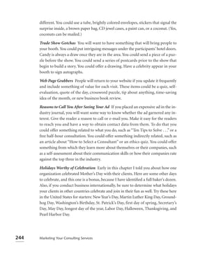 different. You could use a tube, brightly colored envelopes, stickers that signal the
      surprise inside, a brown paper bag, CD jewel cases, a paint can, or a coconut. (Yes,
      coconuts can be mailed.)

      Trade Show Gotchas You will want to have something that will bring people to
      your booth. You could put intriguing messages under the participants’ hotel doors.
      Candy is always a draw once they are in the area. You could send a piece of a puz-
      zle before the show. You could send a series of postcards prior to the show that
      begin to build a story. You could offer a drawing. Have a celebrity appear in your
      booth to sign autographs.

      Web Page Grabbers People will return to your website if you update it frequently
      and include something of value for each visit. These items could be a quiz, self-
      evaluation, quote of the day, crossword puzzle, tip about anything, time-saving
      idea of the month, or new business book review.

      Reasons to Call You After Seeing Your Ad If you placed an expensive ad in the in-
      dustry journal, you will want some way to know whether the ad garnered any in-
      terest. Give the reader a reason to call or e-mail you. Make it easy for the readers
      to reach you and have a way to obtain contact data from them. To do that you
      could offer something related to what you do, such as “Ten Tips to Solve . . .” or a
      free half-hour consultation. You could offer something indirectly related, such as
      an article about “How to Select a Consultant” or an ethics quiz. You could offer
      something from which they learn more about themselves or their companies, such
      as a self-assessment about their communication skills or how their companies rate
      against the top three in the industry.

      Holidays Worthy of Celebration Early in this chapter I told you about how one
      organization celebrated Mother’s Day with their clients. Here are some other days
      to celebrate, and this one is a bonus, because I have identiﬁed a full baker’s dozen.
      Also, if you conduct business internationally, be sure to determine what holidays
      your clients in other countries celebrate and join in their fun as well. Try these here
      in the United States for starters: New Year’s Day, Martin Luther King Day, Ground-
      hog Day, Washington’s Birthday, St. Patrick’s Day, first day of spring, Secretary’s
      Day, May Day, longest day of the year, Labor Day, Halloween, Thanksgiving, and
      Pearl Harbor Day.




244   Marketing Your Consulting Services
 