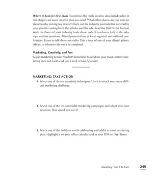 Where to Look for New Ideas Sometimes the really creative ideas listed earlier in
this chapter are more creative than you need. What other places can you look for
ideas besides visiting toy stores? Check out the industry journals that are read by
your clients, reading both the articles and the ads. Read the Wall Street Journal.
Walk the floors of your industry trade show, collect brochures, talk to the sales
reps, and ask questions. Attend presentations at local, regional, and national con-
ferences. Listen to talk shows on radio. Take a tour of one of your client’s plants,
ofﬁces, or wherever the work is completed.

Marketing, Creativity, and Fun
So can marketing be fun? You bet! Remember to send me your most creative mar-
keting idea and I will send you a deck of Idea Sparkers!




MARKETING: TAKE ACTION
 1. Select one of the ten creativity techniques. Use it to attack your most difﬁ-
    cult marketing challenge.




   2.   Select one of the ten successful marketing campaigns and adapt it to your
        situation. How could you use it?




   3.   Select one of the holidays worth celebrating and add it to your marketing
        plan. Highlight it on your ofﬁce calendar and in your PDA or Day-Timer.




                                                           Marketing: Can It Be Fun?   245
 