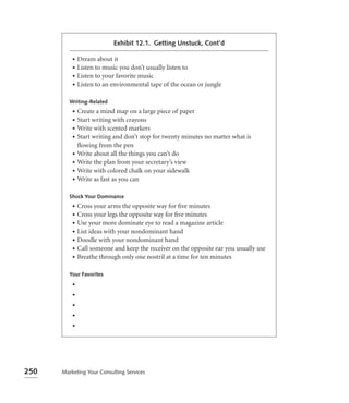 Exhibit 12.1. Getting Unstuck, Cont’d

          • Dream about it
          • Listen to music you don’t usually listen to
          • Listen to your favorite music
          • Listen to an environmental tape of the ocean or jungle


         Writing-Related
          •   Create a mind map on a large piece of paper
          •   Start writing with crayons
          •   Write with scented markers
          •   Start writing and don’t stop for twenty minutes no matter what is
              ﬂowing from the pen
          •   Write about all the things you can’t do
          •   Write the plan from your secretary’s view
          •   Write with colored chalk on your sidewalk
          •   Write as fast as you can

         Shock Your Dominance
          •   Cross your arms the opposite way for ﬁve minutes
          •   Cross your legs the opposite way for ﬁve minutes
          •   Use your more dominate eye to read a magazine article
          •   List ideas with your nondominant hand
          •   Doodle with your nondominant hand
          •   Call someone and keep the receiver on the opposite ear you usually use
          •   Breathe through only one nostril at a time for ten minutes

         Your Favorites
          •
          •
          •
          •
          •




250   Marketing Your Consulting Services
 