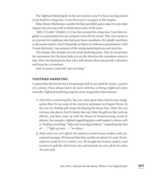 The Tightwad Marketing list in the next section is one I’ve been carrying around
in my head for a long time. It was fun to put it on paper in this chapter.
   Make Money Marketing is another list that just didn’t quite make it to any other
chapter, but you may wish to think about some of the items.
   “ebb’s 13 truths” (Exhibit 12.2) has been around for a long time. I put them to-
gether as a presentation for our company’s ﬁrst off-site retreat. They were meant as
an overview for employees who had never been consultants. We initially used them
as discussion starters. And I frequently use them in conference presentations. Until
I wrote this book, I was unaware of the strong marketing focus each item has.
   This chapter also includes several actual marketing plans. They do not present
the assessment, but the plans help you see the direction the consultant wants to
take. They also demonstrate that a few well-chosen ideas can provide a direction
and focus for a consultant.
   And of course, I end with “one last thing.”


TIGHTWAD MARKETING
I suspect that this list has been formulating itself in my mind for nearly a quarter
of a century. I have always had to do more with less, so being a tightwad comes
naturally. Tightwad marketing requires more imagination than ﬁnances.

   1.   Don’t hire a marketing ﬁrm. You can create great ideas. Just let your imagi-
        nation ﬂow. Or use some of the creativity techniques in Chapter Eleven. In
        the case of a holiday gift, forget developing the theme first. That’s the way
        everyone else does it, but it’s harder that way. Select the gift you like (and can
        afford), and then come up with the theme by brainstorming words or
        phrases. For example, a lighted magnifying glass could support a theme such
        as “ﬁnding something,” “help with your big problems,” “magnifying the best
        of . . . ,” “light up your . . . ,” or others.
   2.   Make what you can’t afford. We wanted to send fortune cookies with cus-
        tomized messages. We learned that they would cost almost $1 each. We de-
        cided we could do it at a better cost. We bought the fortune cookies, used
        tweezers to pull the old fortune out, and inserted our own, all for less than
        30 cents each.




                           Lists, Plans, and Last-Minute Advice: Where’s Your Opportunity?   251
 