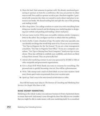 3.   Share the load. Find someone to partner with. We already mentioned part-
              nering to sponsor an item for a conference. But you can partner in other
              ways as well. You could co-sponsor an ad or put a brochure together. I part-
              nered with someone else when we wanted to send a direct mail piece to an-
              nounce our books. We shared mailing lists and split the cost of the printing
              and mailing in half.
         4.   Hire cheap labor. Use college students to assist you with everything from
              doing your market research and developing your marketing plan to design-
              ing your website and packing and mailing a direct mail piece.
         5.   Get your name in print. Write your own public relations articles. Compose a
              letter to the editor. You can ﬁgure out how to obtain that free publicity.
         6.   Send a freebie. Create a handout of tips. No matter what your specialty, you
              can identify ten things that would help most of us. If you are an accountant,
              “Ten Tips to Organize for the Tax Season.” If you are a time management
              consultant, “Ten Tips to Organize Your Ofﬁce.” If you are a computer con-
              sultant, “Ten Tips to Buying Your Next Computer.” Send your tips to your
              clients. These tips will help to establish your credibility, and clients are likely
              to keep them around. They are practically free!
         7.   Attend a free marketing seminar in your area sponsored by SCORE or SBA or
              other nonproﬁt and government organizations.
         8.   Give a cheap thrill. Write thank-you notes to everyone for everything. The
              personal note is quickly becoming a lost art. You will be a phenomenon.
         9.   Write. Take stamps and a stack of client labels on your next vacation. Send
              your clients quick notes on postcards from your vacation spot.
        10.   Speak up. Find a way to be interviewed on television or radio.

         You will ﬁnd many more ideas in The Business of Consulting and Marketing Your
      Services: For People Who Hate to Sell.

      MAKE MONEY MARKETING
      Marketing is the vehicle to place you and your business in front of potential clients
      to ensure that work (and money) come through the door. But did you ever consider
      that you might be able to make money with your marketing tools? As a consultant



252   Marketing Your Consulting Services
 