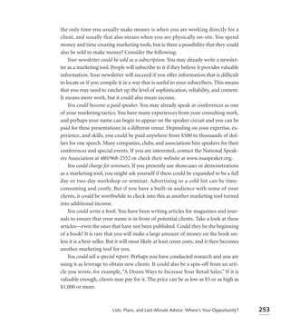 the only time you usually make money is when you are working directly for a
client, and usually that also means when you are physically on-site. You spend
money and time creating marketing tools, but is there a possibility that they could
also be sold to make money? Consider the following:
    Your newsletter could be sold as a subscription. You may already write a newslet-
ter as a marketing tool. People will subscribe to it if they believe it provides valuable
information. Your newsletter will succeed if you offer information that is difﬁcult
to locate or if you compile it in a way that is useful to your subscribers. This means
that you may need to ratchet up the level of sophistication, reliability, and content.
It means more work, but it could also mean income.
    You could become a paid speaker. You may already speak at conferences as one
of your marketing tactics. You have many experiences from your consulting work,
and perhaps your name can begin to appear on the speaker circuit and you can be
paid for these presentations in a different venue. Depending on your expertise, ex-
perience, and skills, you could be paid anywhere from $500 to thousands of dol-
lars for one speech. Many companies, clubs, and associations hire speakers for their
conferences and special events. If you are interested, contact the National Speak-
ers Association at 480/968-2552 or check their website at www.nsaspeaker.org.
    You could charge for seminars. If you presently use showcases or demonstrations
as a marketing tool, you might ask yourself if these could be expanded to be a full
day or two-day workshop or seminar. Advertising to a cold list can be time-
consuming and costly. But if you have a built-in audience with some of your
clients, it could be worthwhile to check into this as another marketing tool turned
into additional income.
    You could write a book. You have been writing articles for magazines and jour-
nals to ensure that your name is in front of potential clients. Take a look at these
articles—even the ones that have not been published. Could they be the beginning
of a book? It is rare that you will make a large amount of money on the book un-
less it is a best-seller. But it will most likely at least cover costs, and it then becomes
another marketing tool for you.
    You could sell a special report. Perhaps you have conducted research and you are
using it as leverage to obtain new clients. It could also be a spin-off from an arti-
cle you wrote, for example, “A Dozen Ways to Increase Your Retail Sales.” If it is
valuable enough, clients may pay for it. The price can be as low as $5 or as high as
$1,000 or more.



                          Lists, Plans, and Last-Minute Advice: Where’s Your Opportunity?     253
 