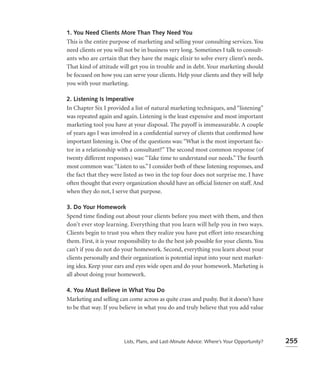 1. You Need Clients More Than They Need You
This is the entire purpose of marketing and selling your consulting services. You
need clients or you will not be in business very long. Sometimes I talk to consult-
ants who are certain that they have the magic elixir to solve every client’s needs.
That kind of attitude will get you in trouble and in debt. Your marketing should
be focused on how you can serve your clients. Help your clients and they will help
you with your marketing.

2. Listening Is Imperative
In Chapter Six I provided a list of natural marketing techniques, and “listening”
was repeated again and again. Listening is the least expensive and most important
marketing tool you have at your disposal. The payoff is immeasurable. A couple
of years ago I was involved in a conﬁdential survey of clients that conﬁrmed how
important listening is. One of the questions was: “What is the most important fac-
tor in a relationship with a consultant?” The second most common response (of
twenty different responses) was: “Take time to understand our needs.” The fourth
most common was: “Listen to us.” I consider both of these listening responses, and
the fact that they were listed as two in the top four does not surprise me. I have
often thought that every organization should have an ofﬁcial listener on staff. And
when they do not, I serve that purpose.

3. Do Your Homework
Spend time finding out about your clients before you meet with them, and then
don’t ever stop learning. Everything that you learn will help you in two ways.
Clients begin to trust you when they realize you have put effort into researching
them. First, it is your responsibility to do the best job possible for your clients. You
can’t if you do not do your homework. Second, everything you learn about your
clients personally and their organization is potential input into your next market-
ing idea. Keep your ears and eyes wide open and do your homework. Marketing is
all about doing your homework.

4. You Must Believe in What You Do
Marketing and selling can come across as quite crass and pushy. But it doesn’t have
to be that way. If you believe in what you do and truly believe that you add value




                         Lists, Plans, and Last-Minute Advice: Where’s Your Opportunity?   255
 