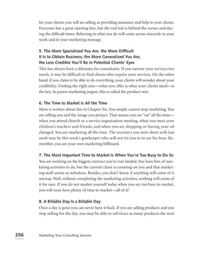 for your clients, you will see selling as providing assistance and help to your clients.
      Everyone has a great opening line, but the real test is behind the scenes and dur-
      ing the difﬁcult times. Believing in what you do will come across sincerely in your
      work and in your marketing message.

      5. The More Specialized You Are, the More Difﬁcult
      It Is to Obtain Business; the More Generalized You Are,
      the Less Credible You’ll Be in Potential Clients’ Eyes
      This has always been a dilemma for consultants. If you narrow your services too
      much, it may be difficult to find clients who require your services. On the other
      hand, if you claim to be able to do everything, your clients will wonder about your
      credibility. Finding the right mix—what you offer is what your clients need—is
      the key. In purest marketing jargon, this is called the product mix.

      6. The Time to Market Is All the Time
      More is written about this in Chapter Six. You simply cannot stop marketing. You
      are selling you and the image you project. That means you are “on” all the time—
      when you attend church or a service organization meeting, when you meet your
      children’s teachers and friends, and when you are shopping or having your oil
      changed. You are marketing all the time. The secretary you were short with last
      week may be this week’s gatekeeper who will not let you in to see his boss. Re-
      member, you are your own marketing billboard.

      7. The Most Important Time to Market Is When You’re Too Busy to Do So
      You are working on the biggest contract you’ve ever landed. You have lists of mar-
      keting activities to do, but the current client is counting on you and that market-
      ing stuff seems so nebulous. Besides, you don’t know if anything will come of it
      anyway. Well, without completing the marketing activities, nothing will come of
      it for sure. If you do not market yourself today when you are too busy to market,
      you will soon have plenty of time to market—all of it!

      8. A Billable Day Is a Billable Day
      Once a day is gone you can never have it back. If you are selling products and you
      stop selling for the day, you may be able to sell twice as many products the next




256   Marketing Your Consulting Services
 