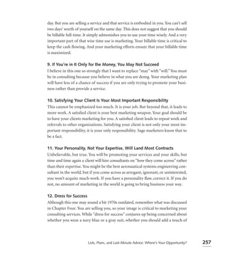 day. But you are selling a service and that service is embodied in you. You can’t sell
two days’ worth of yourself on the same day. This does not suggest that you should
be billable full-time. It simply admonishes you to use your time wisely. And a very
important part of that wise time use is marketing. Your billable time is critical to
keep the cash ﬂowing. And your marketing efforts ensure that your billable time
is maximized.

9. If You’re in It Only for the Money, You May Not Succeed
I believe in this one so strongly that I want to replace “may” with “will.” You must
be in consulting because you believe in what you are doing. Your marketing plan
will have less of a chance of success if you are only trying to promote your busi-
ness rather than provide a service.

10. Satisfying Your Client Is Your Most Important Responsibility
This cannot be emphasized too much. It is your job. But beyond that, it leads to
more work. A satisﬁed client is your best marketing weapon. Your goal should be
to have your clients marketing for you. A satisﬁed client leads to repeat work and
referrals to other organizations. Satisfying your client is not only your most im-
portant responsibility, it is your only responsibility. Sage marketers know that to
be a fact.

11. Your Personality, Not Your Expertise, Will Land Most Contracts
Unbelievable, but true. You will be promoting your services and your skills, but
time and time again a client will hire consultants on “how they come across” rather
than their expertise. You might be the best aeronautical systems engineering con-
sultant in the world, but if you come across as arrogant, ignorant, or uninterested,
you won’t acquire much work. If you have a personality ﬂaw, correct it. If you do
not, no amount of marketing in the world is going to bring business your way.

12. Dress for Success
Although this one may sound a bit 1970s outdated, remember what was discussed
in Chapter Four. You are selling you, so your image is critical to marketing your
consulting services. While “dress for success” conjures up being concerned about
whether you wear a navy blue or a gray suit, whether you should add a touch of




                         Lists, Plans, and Last-Minute Advice: Where’s Your Opportunity?   257
 