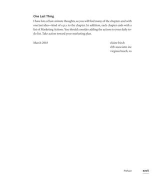 One Last Thing
I have lots of last-minute thoughts, so you will ﬁnd many of the chapters end with
one last idea—kind of a p.s. to the chapter. In addition, each chapter ends with a
list of Marketing Actions. You should consider adding the actions to your daily to-
do list. Take action toward your marketing plan.


March 2003                                                      elaine biech
                                                                ebb associates inc
                                                                virginia beach, va




                                                                            Preface   xxvii
 